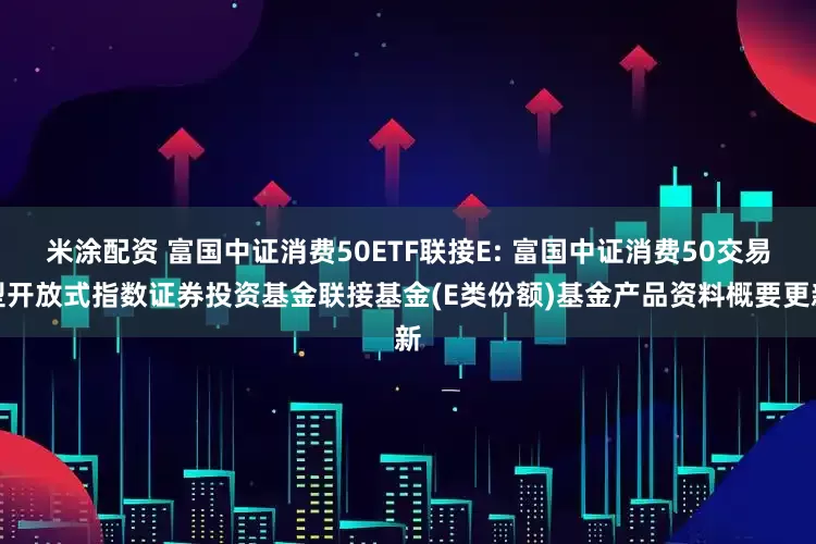 米涂配资 富国中证消费50ETF联接E: 富国中证消费50交易型开放式指数证券投资基金联接基金(E类份额)基金产品资料概要更新