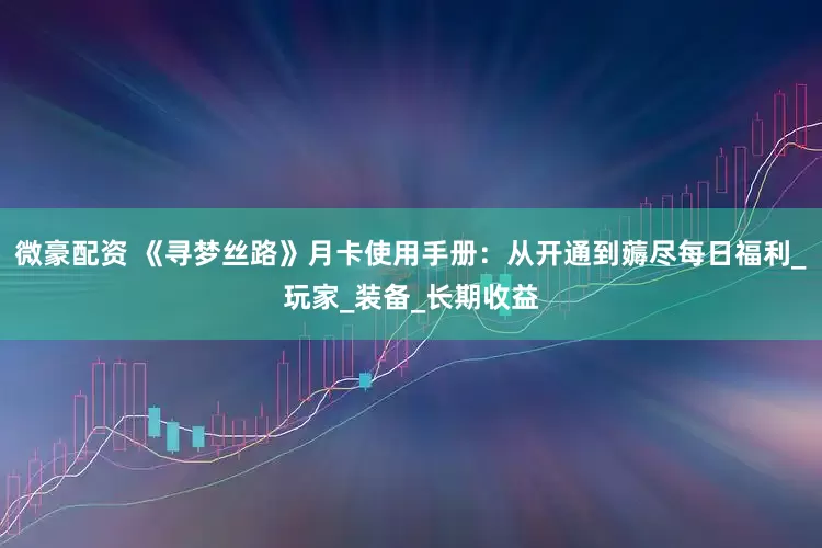 微豪配资 《寻梦丝路》月卡使用手册：从开通到薅尽每日福利_玩家_装备_长期收益