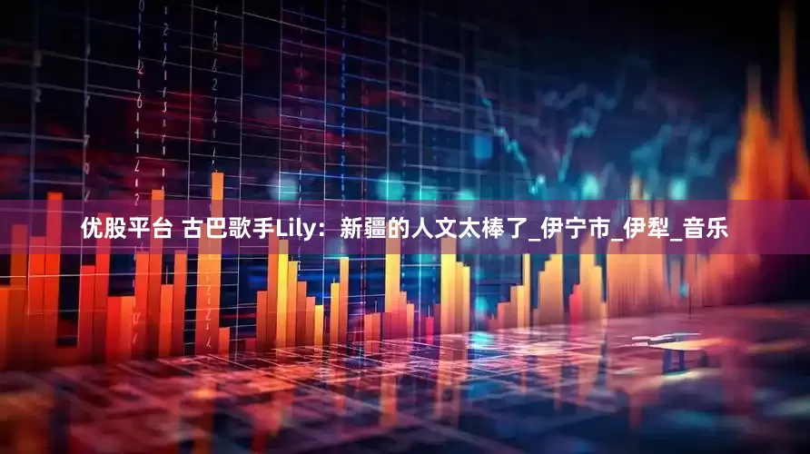 优股平台 古巴歌手Lily：新疆的人文太棒了_伊宁市_伊犁_音乐