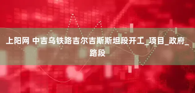 上阳网 中吉乌铁路吉尔吉斯斯坦段开工_项目_政府_路段