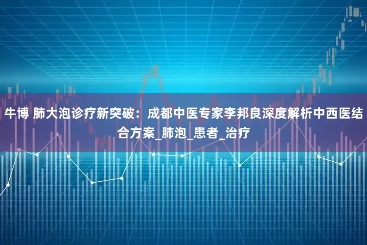 牛博 肺大泡诊疗新突破：成都中医专家李邦良深度解析中西医结合方案_肺泡_患者_治疗