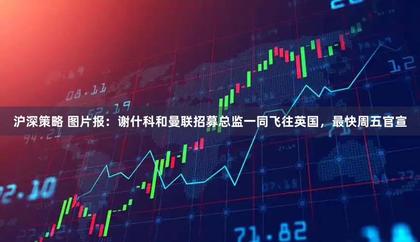 沪深策略 图片报：谢什科和曼联招募总监一同飞往英国，最快周五官宣