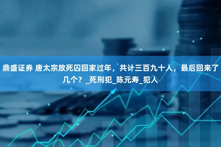 鼎盛证券 唐太宗放死囚回家过年，共计三百九十人，最后回来了几个？_死刑犯_陈元寿_犯人