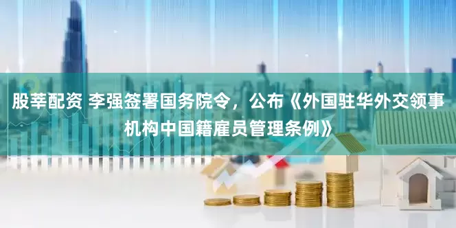 股莘配资 李强签署国务院令，公布《外国驻华外交领事机构中国籍雇员管理条例》
