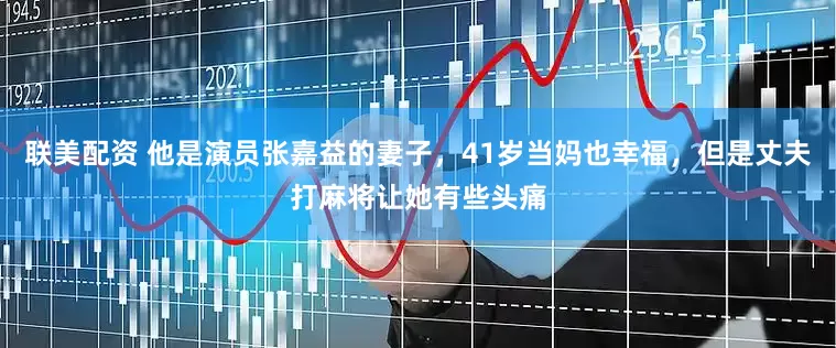 联美配资 他是演员张嘉益的妻子，41岁当妈也幸福，但是丈夫打麻将让她有些头痛